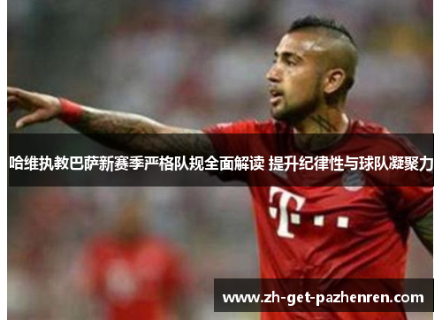 哈维执教巴萨新赛季严格队规全面解读 提升纪律性与球队凝聚力