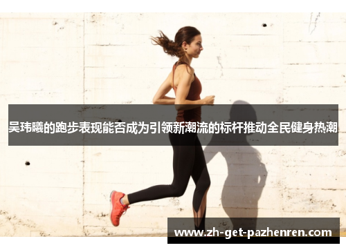 吴玮曦的跑步表现能否成为引领新潮流的标杆推动全民健身热潮 吴玮曦的跑步表现能否成为引领新潮流的标杆推动全民健身热潮