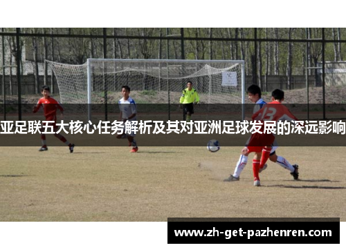 亚足联五大核心任务解析及其对亚洲足球发展的深远影响 亚足联五大核心任务解析及其对亚洲足球发展的深远影响