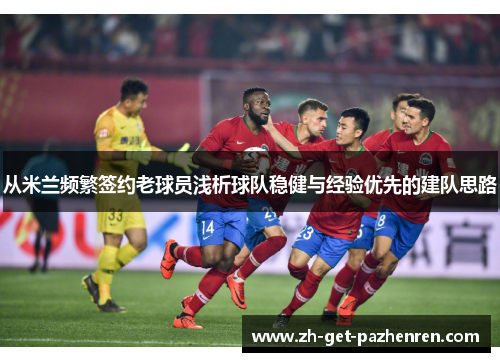 从米兰频繁签约老球员浅析球队稳健与经验优先的建队思路 从米兰频繁签约老球员浅析球队稳健与经验优先的建队思路
