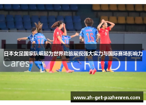 日本女足国家队崛起为世界劲旅展现强大实力与国际赛场影响力 日本女足国家队崛起为世界劲旅展现强大实力与国际赛场影响力