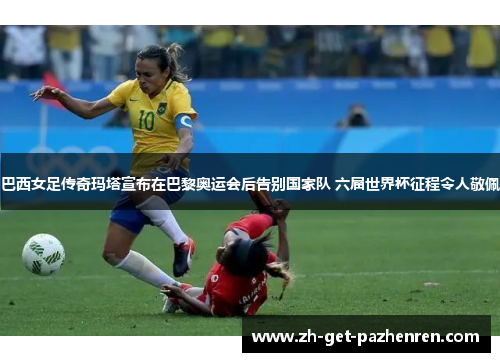 巴西女足传奇玛塔宣布在巴黎奥运会后告别国家队 六届世界杯征程令人敬佩