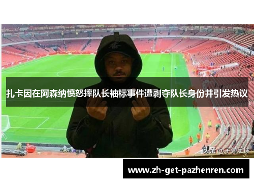 扎卡因在阿森纳愤怒摔队长袖标事件遭剥夺队长身份并引发热议