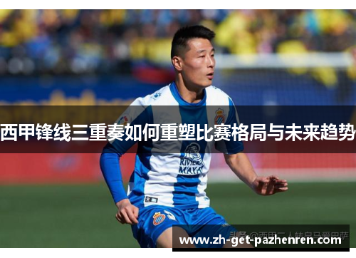 西甲锋线三重奏如何重塑比赛格局与未来趋势