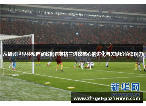 从福登世界杯预选赛数据看英格兰进攻核心的进化与关键价值体现力