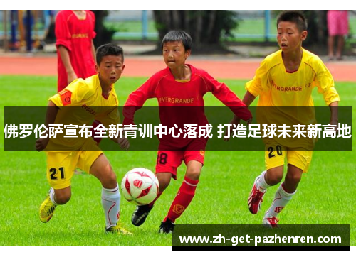 佛罗伦萨宣布全新青训中心落成 打造足球未来新高地